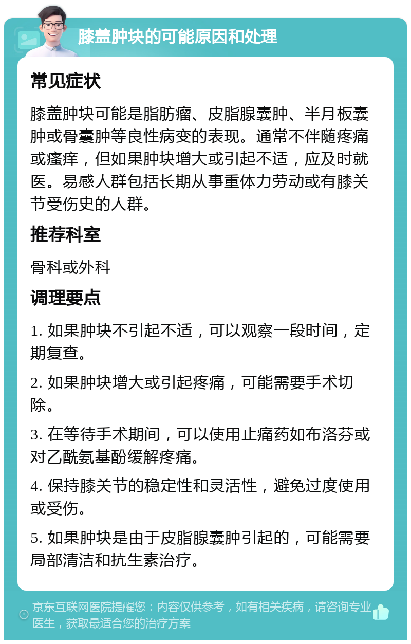 膝盖肿块的可能原因和处理 常见症状 膝盖肿块可能是脂肪瘤、皮脂腺囊肿、半月板囊肿或骨囊肿等良性病变的表现。通常不伴随疼痛或瘙痒，但如果肿块增大或引起不适，应及时就医。易感人群包括长期从事重体力劳动或有膝关节受伤史的人群。 推荐科室 骨科或外科 调理要点 1. 如果肿块不引起不适，可以观察一段时间，定期复查。 2. 如果肿块增大或引起疼痛，可能需要手术切除。 3. 在等待手术期间，可以使用止痛药如布洛芬或对乙酰氨基酚缓解疼痛。 4. 保持膝关节的稳定性和灵活性，避免过度使用或受伤。 5. 如果肿块是由于皮脂腺囊肿引起的，可能需要局部清洁和抗生素治疗。