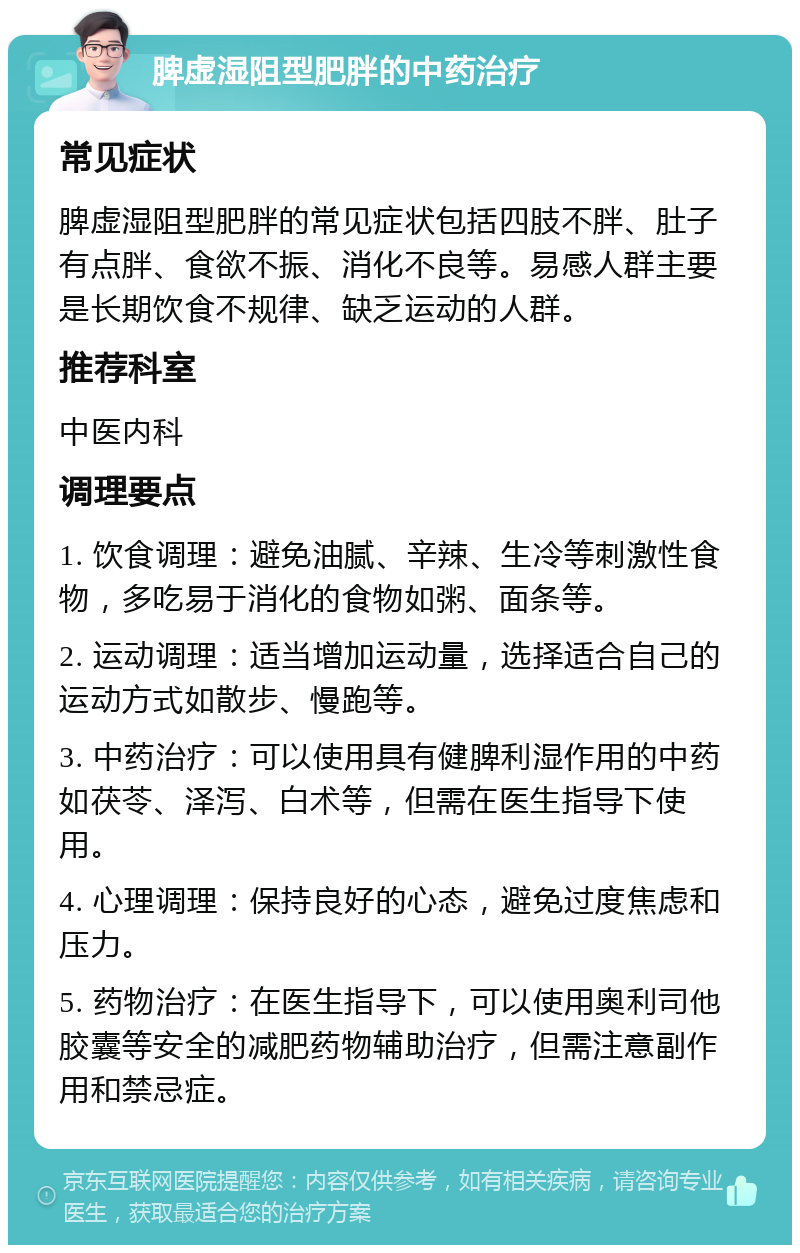 脾虚湿阻型肥胖的中药治疗 常见症状 脾虚湿阻型肥胖的常见症状包括四肢不胖、肚子有点胖、食欲不振、消化不良等。易感人群主要是长期饮食不规律、缺乏运动的人群。 推荐科室 中医内科 调理要点 1. 饮食调理：避免油腻、辛辣、生冷等刺激性食物，多吃易于消化的食物如粥、面条等。 2. 运动调理：适当增加运动量，选择适合自己的运动方式如散步、慢跑等。 3. 中药治疗：可以使用具有健脾利湿作用的中药如茯苓、泽泻、白术等，但需在医生指导下使用。 4. 心理调理：保持良好的心态，避免过度焦虑和压力。 5. 药物治疗：在医生指导下，可以使用奥利司他胶囊等安全的减肥药物辅助治疗，但需注意副作用和禁忌症。