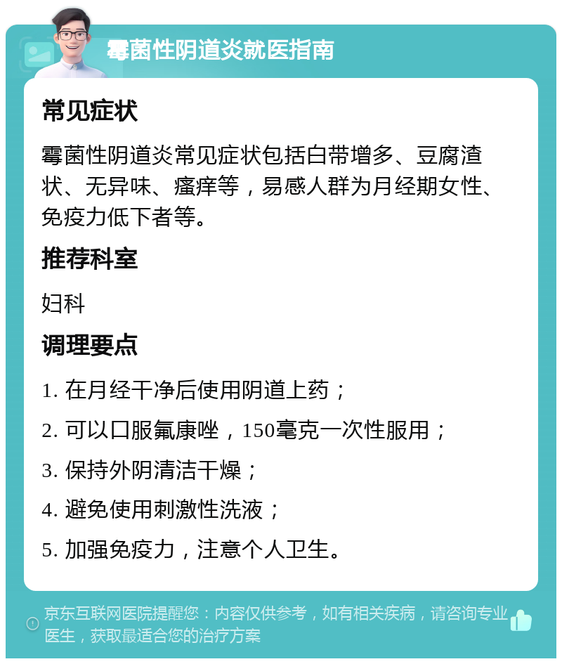 霉菌性阴道炎就医指南 常见症状 霉菌性阴道炎常见症状包括白带增多、豆腐渣状、无异味、瘙痒等，易感人群为月经期女性、免疫力低下者等。 推荐科室 妇科 调理要点 1. 在月经干净后使用阴道上药； 2. 可以口服氟康唑，150毫克一次性服用； 3. 保持外阴清洁干燥； 4. 避免使用刺激性洗液； 5. 加强免疫力，注意个人卫生。