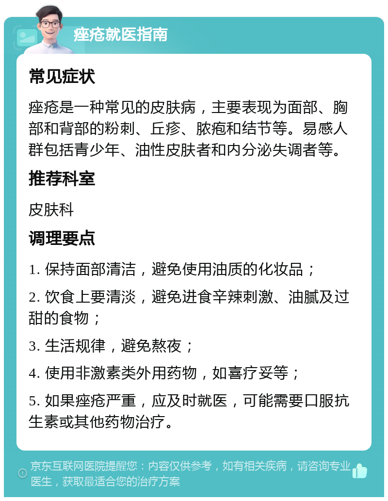 痤疮就医指南 常见症状 痤疮是一种常见的皮肤病，主要表现为面部、胸部和背部的粉刺、丘疹、脓疱和结节等。易感人群包括青少年、油性皮肤者和内分泌失调者等。 推荐科室 皮肤科 调理要点 1. 保持面部清洁，避免使用油质的化妆品； 2. 饮食上要清淡，避免进食辛辣刺激、油腻及过甜的食物； 3. 生活规律，避免熬夜； 4. 使用非激素类外用药物，如喜疗妥等； 5. 如果痤疮严重，应及时就医，可能需要口服抗生素或其他药物治疗。