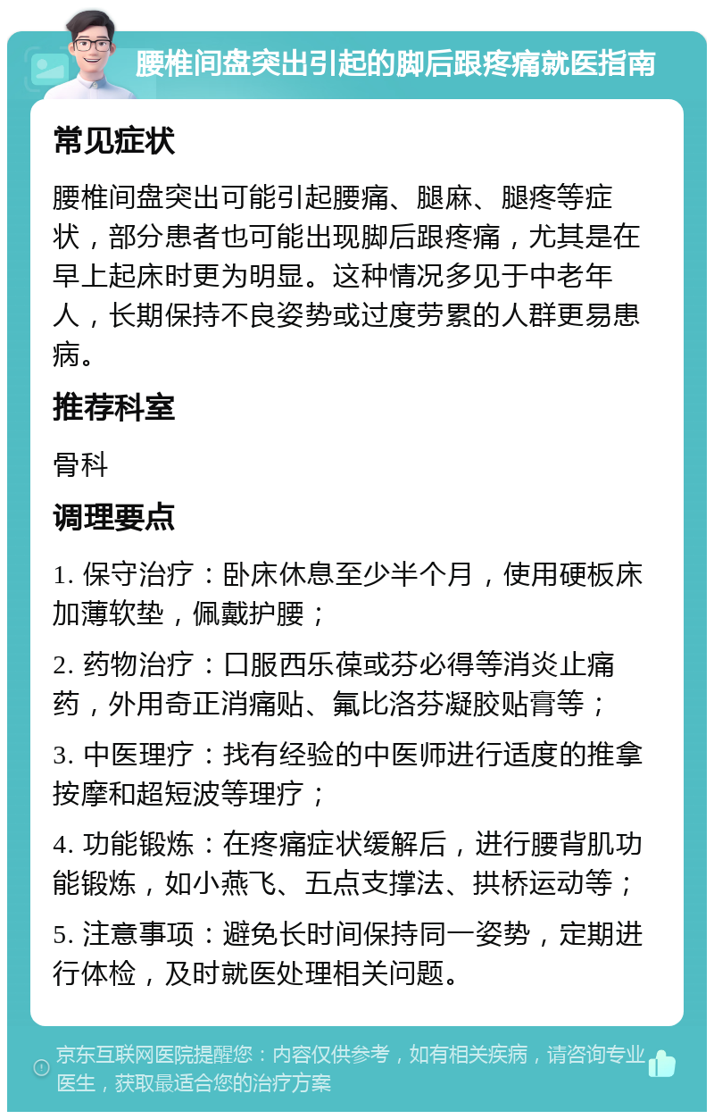 腰椎间盘突出引起的脚后跟疼痛就医指南 常见症状 腰椎间盘突出可能引起腰痛、腿麻、腿疼等症状，部分患者也可能出现脚后跟疼痛，尤其是在早上起床时更为明显。这种情况多见于中老年人，长期保持不良姿势或过度劳累的人群更易患病。 推荐科室 骨科 调理要点 1. 保守治疗：卧床休息至少半个月，使用硬板床加薄软垫，佩戴护腰； 2. 药物治疗：口服西乐葆或芬必得等消炎止痛药，外用奇正消痛贴、氟比洛芬凝胶贴膏等； 3. 中医理疗：找有经验的中医师进行适度的推拿按摩和超短波等理疗； 4. 功能锻炼：在疼痛症状缓解后，进行腰背肌功能锻炼，如小燕飞、五点支撑法、拱桥运动等； 5. 注意事项：避免长时间保持同一姿势，定期进行体检，及时就医处理相关问题。