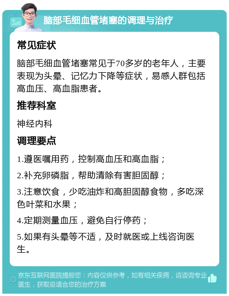 脑部毛细血管堵塞的调理与治疗 常见症状 脑部毛细血管堵塞常见于70多岁的老年人，主要表现为头晕、记忆力下降等症状，易感人群包括高血压、高血脂患者。 推荐科室 神经内科 调理要点 1.遵医嘱用药，控制高血压和高血脂； 2.补充卵磷脂，帮助清除有害胆固醇； 3.注意饮食，少吃油炸和高胆固醇食物，多吃深色叶菜和水果； 4.定期测量血压，避免自行停药； 5.如果有头晕等不适，及时就医或上线咨询医生。