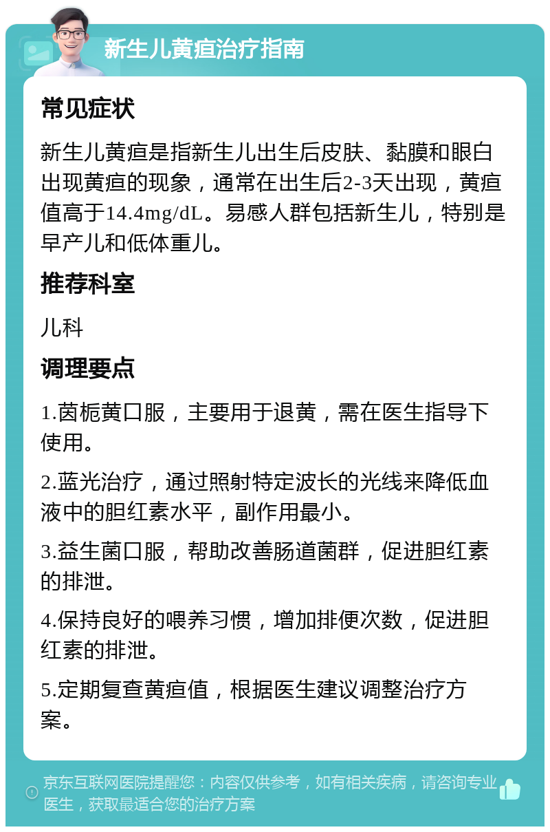 新生儿黄疸治疗指南 常见症状 新生儿黄疸是指新生儿出生后皮肤、黏膜和眼白出现黄疸的现象，通常在出生后2-3天出现，黄疸值高于14.4mg/dL。易感人群包括新生儿，特别是早产儿和低体重儿。 推荐科室 儿科 调理要点 1.茵栀黄口服，主要用于退黄，需在医生指导下使用。 2.蓝光治疗，通过照射特定波长的光线来降低血液中的胆红素水平，副作用最小。 3.益生菌口服，帮助改善肠道菌群，促进胆红素的排泄。 4.保持良好的喂养习惯，增加排便次数，促进胆红素的排泄。 5.定期复查黄疸值，根据医生建议调整治疗方案。