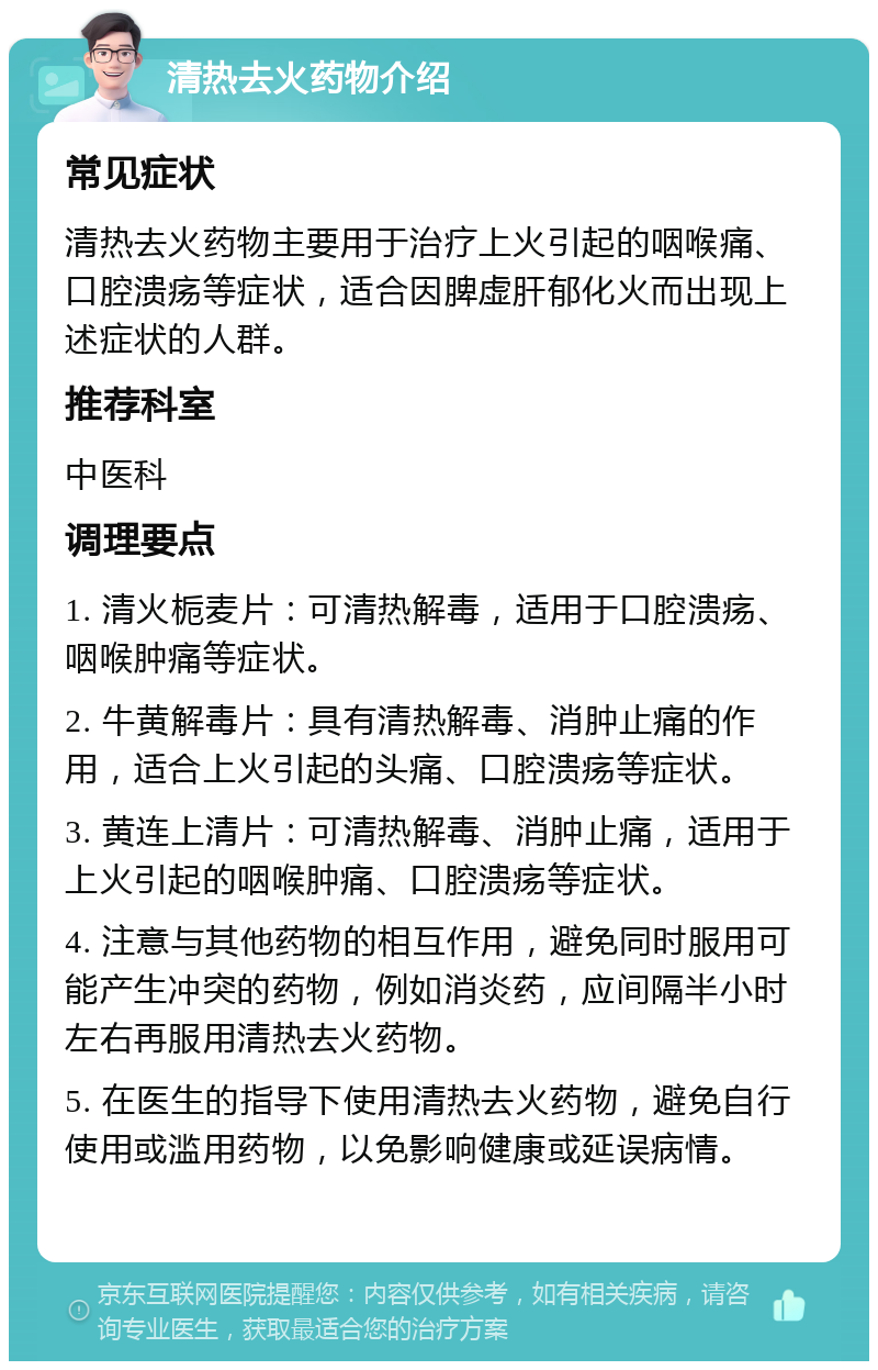 清热去火药物介绍 常见症状 清热去火药物主要用于治疗上火引起的咽喉痛、口腔溃疡等症状，适合因脾虚肝郁化火而出现上述症状的人群。 推荐科室 中医科 调理要点 1. 清火栀麦片：可清热解毒，适用于口腔溃疡、咽喉肿痛等症状。 2. 牛黄解毒片：具有清热解毒、消肿止痛的作用，适合上火引起的头痛、口腔溃疡等症状。 3. 黄连上清片：可清热解毒、消肿止痛，适用于上火引起的咽喉肿痛、口腔溃疡等症状。 4. 注意与其他药物的相互作用，避免同时服用可能产生冲突的药物，例如消炎药，应间隔半小时左右再服用清热去火药物。 5. 在医生的指导下使用清热去火药物，避免自行使用或滥用药物，以免影响健康或延误病情。