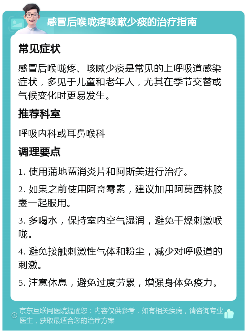 感冒后喉咙疼咳嗽少痰的治疗指南 常见症状 感冒后喉咙疼、咳嗽少痰是常见的上呼吸道感染症状，多见于儿童和老年人，尤其在季节交替或气候变化时更易发生。 推荐科室 呼吸内科或耳鼻喉科 调理要点 1. 使用蒲地蓝消炎片和阿斯美进行治疗。 2. 如果之前使用阿奇霉素，建议加用阿莫西林胶囊一起服用。 3. 多喝水，保持室内空气湿润，避免干燥刺激喉咙。 4. 避免接触刺激性气体和粉尘，减少对呼吸道的刺激。 5. 注意休息，避免过度劳累，增强身体免疫力。