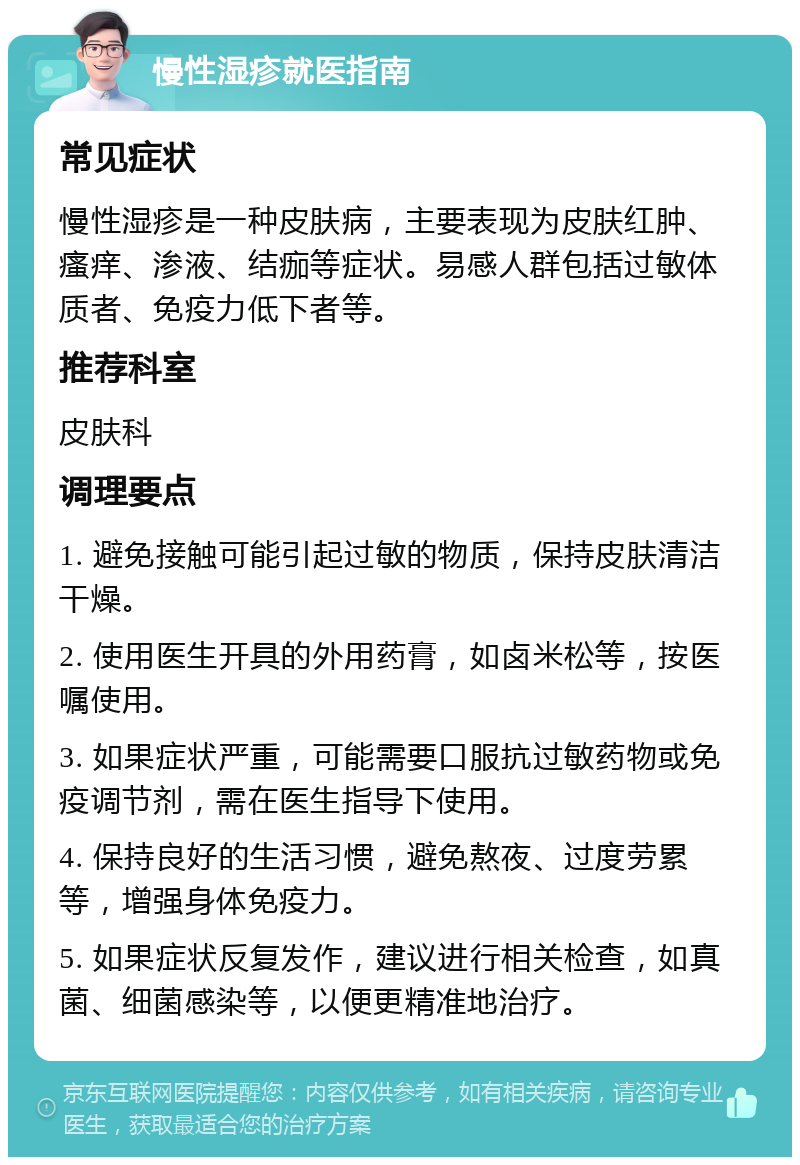 慢性湿疹就医指南 常见症状 慢性湿疹是一种皮肤病，主要表现为皮肤红肿、瘙痒、渗液、结痂等症状。易感人群包括过敏体质者、免疫力低下者等。 推荐科室 皮肤科 调理要点 1. 避免接触可能引起过敏的物质，保持皮肤清洁干燥。 2. 使用医生开具的外用药膏，如卤米松等，按医嘱使用。 3. 如果症状严重，可能需要口服抗过敏药物或免疫调节剂，需在医生指导下使用。 4. 保持良好的生活习惯，避免熬夜、过度劳累等，增强身体免疫力。 5. 如果症状反复发作，建议进行相关检查，如真菌、细菌感染等，以便更精准地治疗。