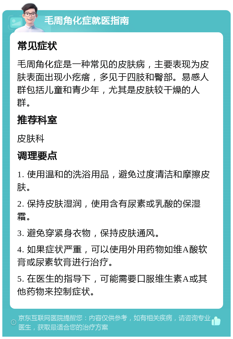 毛周角化症就医指南 常见症状 毛周角化症是一种常见的皮肤病，主要表现为皮肤表面出现小疙瘩，多见于四肢和臀部。易感人群包括儿童和青少年，尤其是皮肤较干燥的人群。 推荐科室 皮肤科 调理要点 1. 使用温和的洗浴用品，避免过度清洁和摩擦皮肤。 2. 保持皮肤湿润，使用含有尿素或乳酸的保湿霜。 3. 避免穿紧身衣物，保持皮肤通风。 4. 如果症状严重，可以使用外用药物如维A酸软膏或尿素软膏进行治疗。 5. 在医生的指导下，可能需要口服维生素A或其他药物来控制症状。