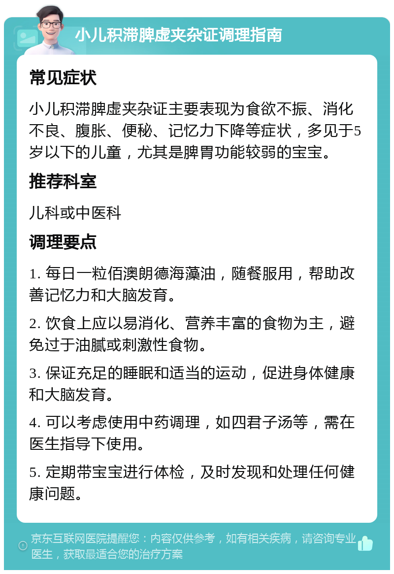 小儿积滞脾虚夹杂证调理指南 常见症状 小儿积滞脾虚夹杂证主要表现为食欲不振、消化不良、腹胀、便秘、记忆力下降等症状，多见于5岁以下的儿童，尤其是脾胃功能较弱的宝宝。 推荐科室 儿科或中医科 调理要点 1. 每日一粒佰澳朗德海藻油，随餐服用，帮助改善记忆力和大脑发育。 2. 饮食上应以易消化、营养丰富的食物为主，避免过于油腻或刺激性食物。 3. 保证充足的睡眠和适当的运动，促进身体健康和大脑发育。 4. 可以考虑使用中药调理，如四君子汤等，需在医生指导下使用。 5. 定期带宝宝进行体检，及时发现和处理任何健康问题。