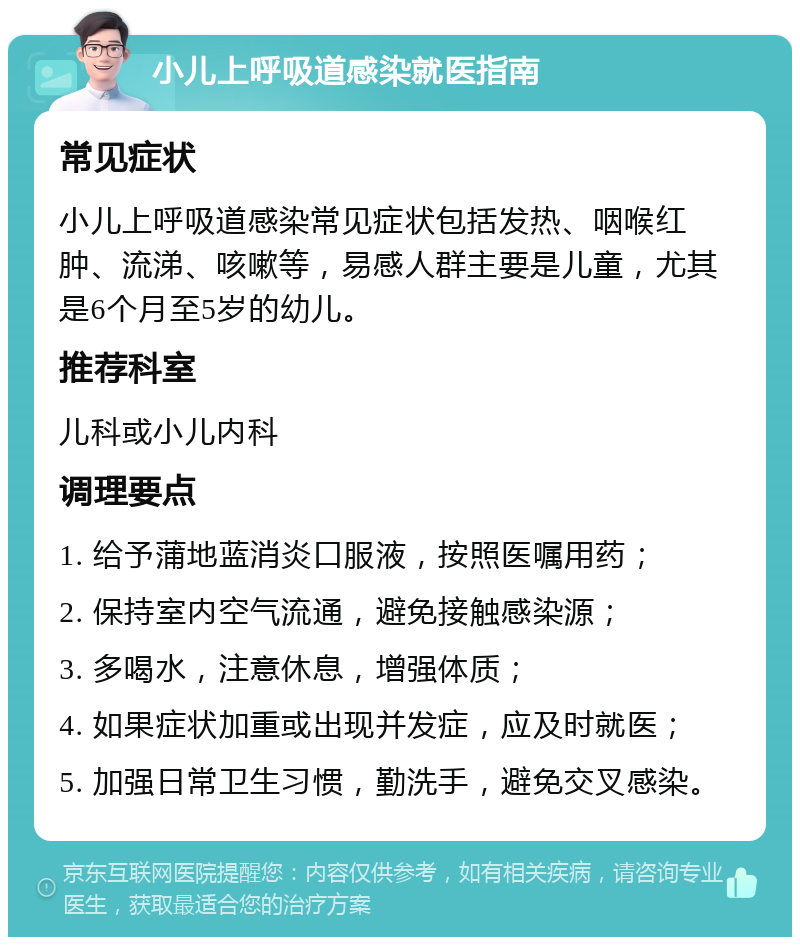 小儿上呼吸道感染就医指南 常见症状 小儿上呼吸道感染常见症状包括发热、咽喉红肿、流涕、咳嗽等，易感人群主要是儿童，尤其是6个月至5岁的幼儿。 推荐科室 儿科或小儿内科 调理要点 1. 给予蒲地蓝消炎口服液，按照医嘱用药； 2. 保持室内空气流通，避免接触感染源； 3. 多喝水，注意休息，增强体质； 4. 如果症状加重或出现并发症，应及时就医； 5. 加强日常卫生习惯，勤洗手，避免交叉感染。