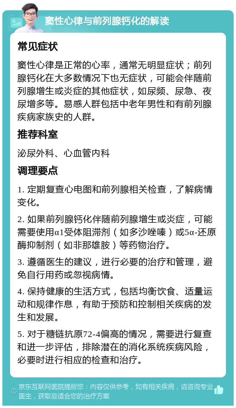 窦性心律与前列腺钙化的解读 常见症状 窦性心律是正常的心率，通常无明显症状；前列腺钙化在大多数情况下也无症状，可能会伴随前列腺增生或炎症的其他症状，如尿频、尿急、夜尿增多等。易感人群包括中老年男性和有前列腺疾病家族史的人群。 推荐科室 泌尿外科、心血管内科 调理要点 1. 定期复查心电图和前列腺相关检查，了解病情变化。 2. 如果前列腺钙化伴随前列腺增生或炎症，可能需要使用α1受体阻滞剂（如多沙唑嗪）或5α-还原酶抑制剂（如非那雄胺）等药物治疗。 3. 遵循医生的建议，进行必要的治疗和管理，避免自行用药或忽视病情。 4. 保持健康的生活方式，包括均衡饮食、适量运动和规律作息，有助于预防和控制相关疾病的发生和发展。 5. 对于糖链抗原72-4偏高的情况，需要进行复查和进一步评估，排除潜在的消化系统疾病风险，必要时进行相应的检查和治疗。