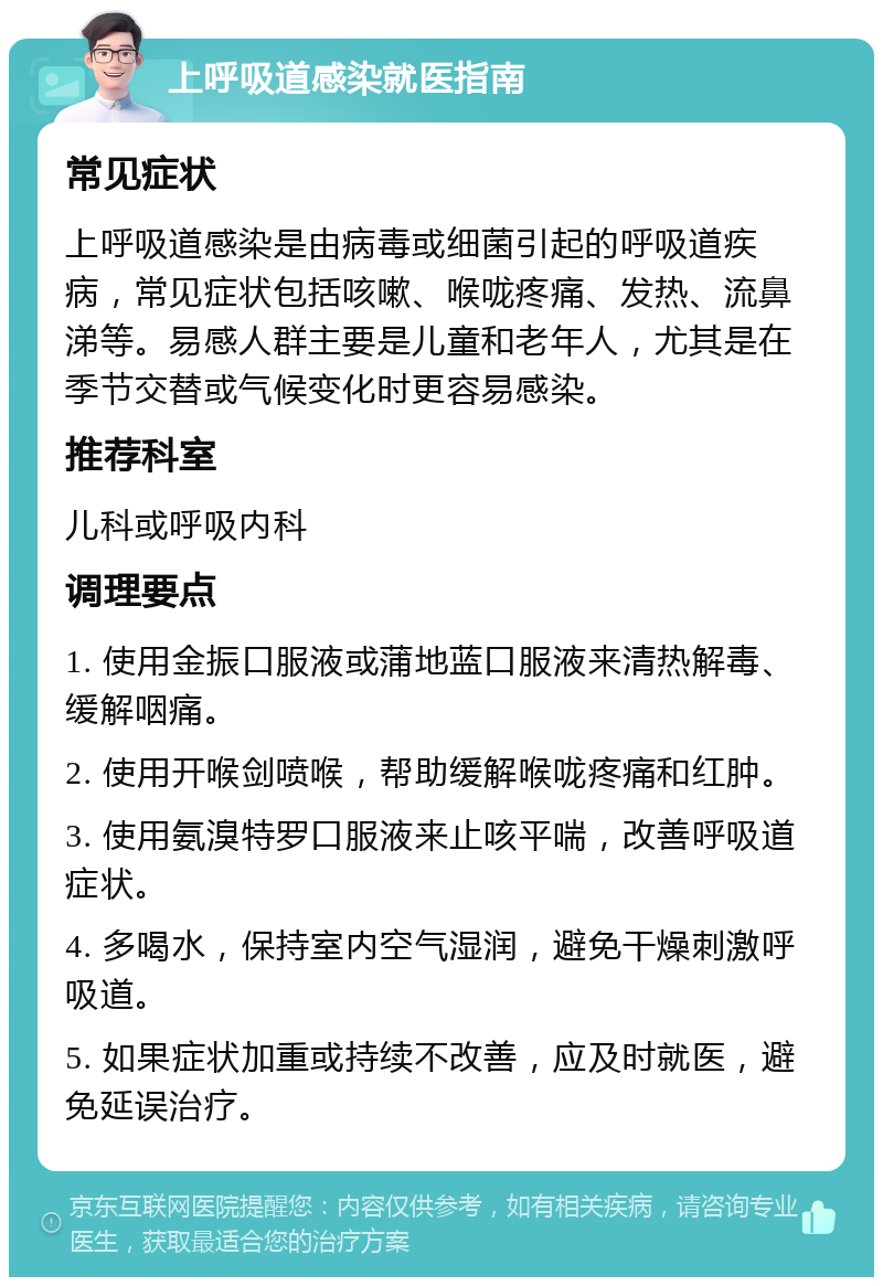 上呼吸道感染就医指南 常见症状 上呼吸道感染是由病毒或细菌引起的呼吸道疾病，常见症状包括咳嗽、喉咙疼痛、发热、流鼻涕等。易感人群主要是儿童和老年人，尤其是在季节交替或气候变化时更容易感染。 推荐科室 儿科或呼吸内科 调理要点 1. 使用金振口服液或蒲地蓝口服液来清热解毒、缓解咽痛。 2. 使用开喉剑喷喉，帮助缓解喉咙疼痛和红肿。 3. 使用氨溴特罗口服液来止咳平喘，改善呼吸道症状。 4. 多喝水，保持室内空气湿润，避免干燥刺激呼吸道。 5. 如果症状加重或持续不改善，应及时就医，避免延误治疗。