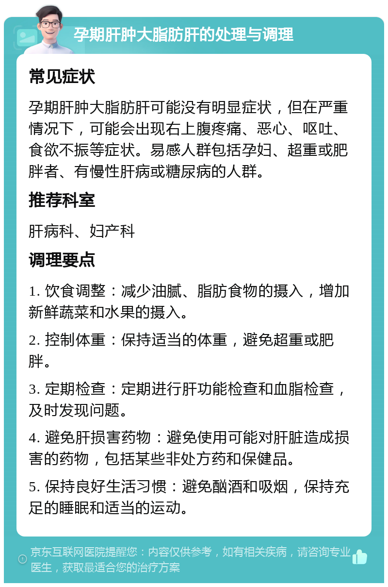 孕期肝肿大脂肪肝的处理与调理 常见症状 孕期肝肿大脂肪肝可能没有明显症状，但在严重情况下，可能会出现右上腹疼痛、恶心、呕吐、食欲不振等症状。易感人群包括孕妇、超重或肥胖者、有慢性肝病或糖尿病的人群。 推荐科室 肝病科、妇产科 调理要点 1. 饮食调整：减少油腻、脂肪食物的摄入，增加新鲜蔬菜和水果的摄入。 2. 控制体重：保持适当的体重，避免超重或肥胖。 3. 定期检查：定期进行肝功能检查和血脂检查，及时发现问题。 4. 避免肝损害药物：避免使用可能对肝脏造成损害的药物，包括某些非处方药和保健品。 5. 保持良好生活习惯：避免酗酒和吸烟，保持充足的睡眠和适当的运动。