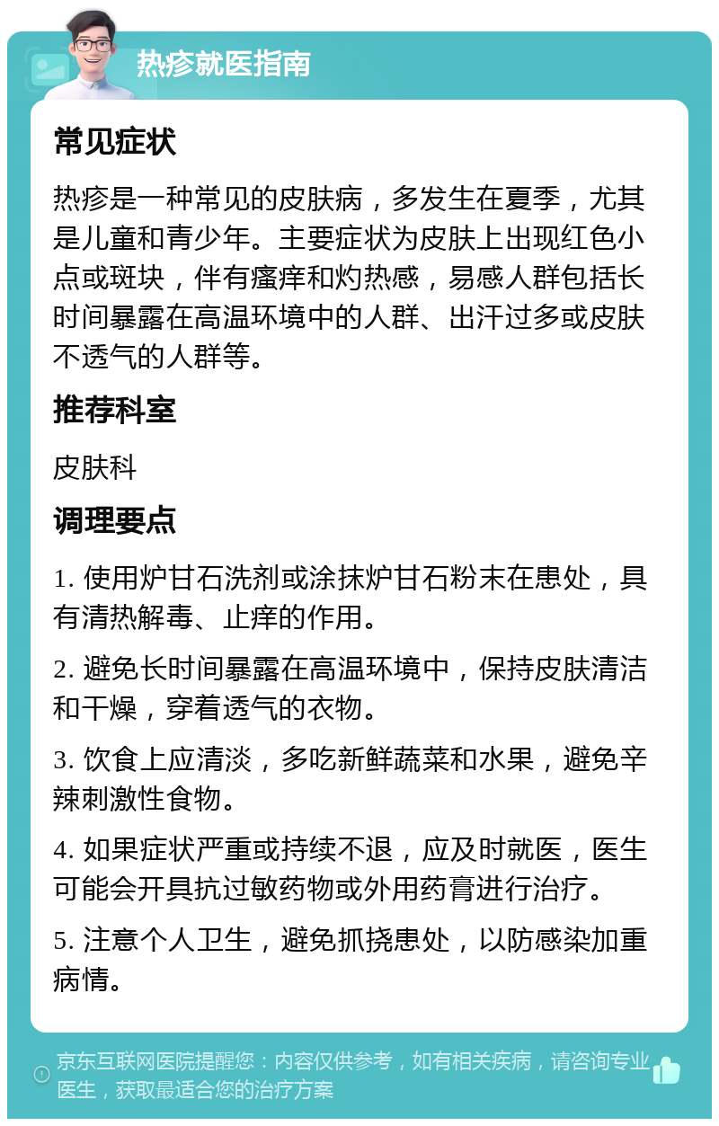 热疹就医指南 常见症状 热疹是一种常见的皮肤病，多发生在夏季，尤其是儿童和青少年。主要症状为皮肤上出现红色小点或斑块，伴有瘙痒和灼热感，易感人群包括长时间暴露在高温环境中的人群、出汗过多或皮肤不透气的人群等。 推荐科室 皮肤科 调理要点 1. 使用炉甘石洗剂或涂抹炉甘石粉末在患处，具有清热解毒、止痒的作用。 2. 避免长时间暴露在高温环境中，保持皮肤清洁和干燥，穿着透气的衣物。 3. 饮食上应清淡，多吃新鲜蔬菜和水果，避免辛辣刺激性食物。 4. 如果症状严重或持续不退，应及时就医，医生可能会开具抗过敏药物或外用药膏进行治疗。 5. 注意个人卫生，避免抓挠患处，以防感染加重病情。