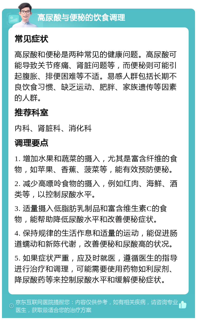 高尿酸与便秘的饮食调理 常见症状 高尿酸和便秘是两种常见的健康问题。高尿酸可能导致关节疼痛、肾脏问题等，而便秘则可能引起腹胀、排便困难等不适。易感人群包括长期不良饮食习惯、缺乏运动、肥胖、家族遗传等因素的人群。 推荐科室 内科、肾脏科、消化科 调理要点 1. 增加水果和蔬菜的摄入，尤其是富含纤维的食物，如苹果、香蕉、菠菜等，能有效预防便秘。 2. 减少高嘌呤食物的摄入，例如红肉、海鲜、酒类等，以控制尿酸水平。 3. 适量摄入低脂肪乳制品和富含维生素C的食物，能帮助降低尿酸水平和改善便秘症状。 4. 保持规律的生活作息和适量的运动，能促进肠道蠕动和新陈代谢，改善便秘和尿酸高的状况。 5. 如果症状严重，应及时就医，遵循医生的指导进行治疗和调理，可能需要使用药物如利尿剂、降尿酸药等来控制尿酸水平和缓解便秘症状。