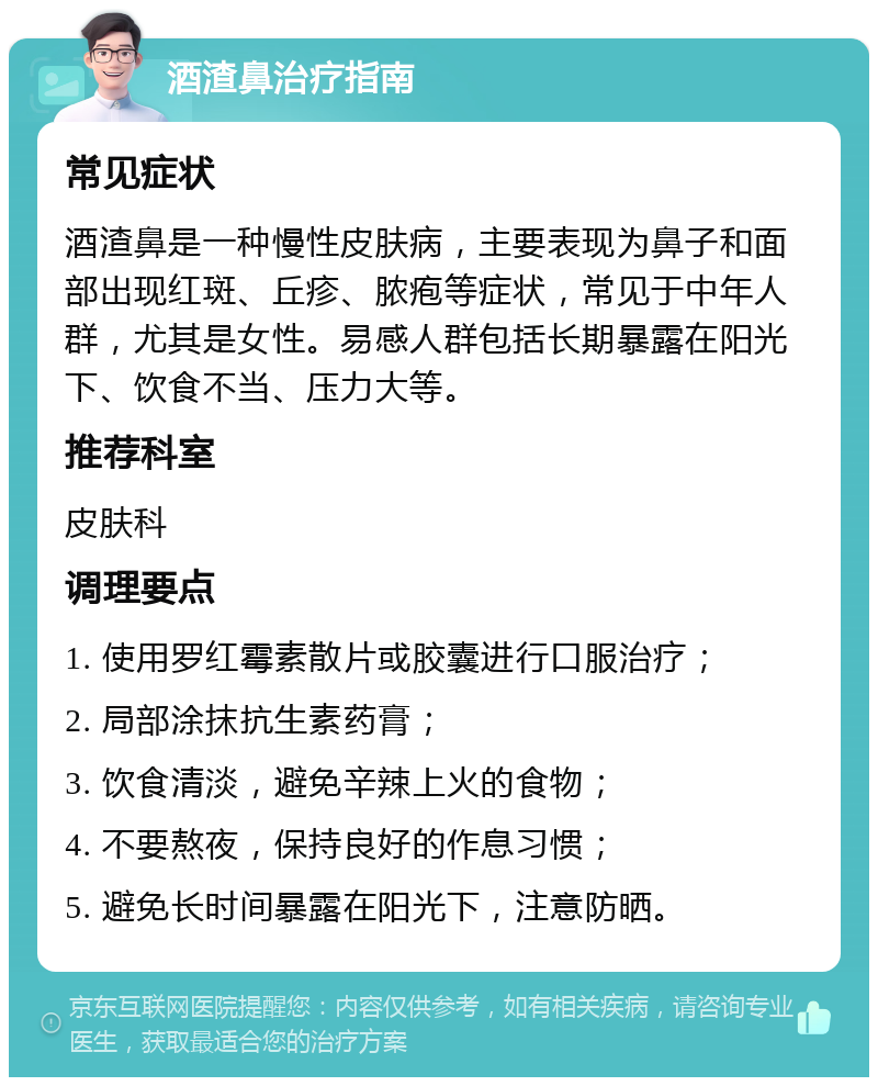 酒渣鼻治疗指南 常见症状 酒渣鼻是一种慢性皮肤病，主要表现为鼻子和面部出现红斑、丘疹、脓疱等症状，常见于中年人群，尤其是女性。易感人群包括长期暴露在阳光下、饮食不当、压力大等。 推荐科室 皮肤科 调理要点 1. 使用罗红霉素散片或胶囊进行口服治疗； 2. 局部涂抹抗生素药膏； 3. 饮食清淡，避免辛辣上火的食物； 4. 不要熬夜，保持良好的作息习惯； 5. 避免长时间暴露在阳光下，注意防晒。