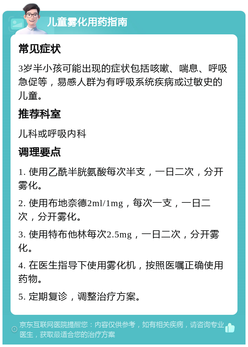 儿童雾化用药指南 常见症状 3岁半小孩可能出现的症状包括咳嗽、喘息、呼吸急促等，易感人群为有呼吸系统疾病或过敏史的儿童。 推荐科室 儿科或呼吸内科 调理要点 1. 使用乙酰半胱氨酸每次半支，一日二次，分开雾化。 2. 使用布地奈德2ml/1mg，每次一支，一日二次，分开雾化。 3. 使用特布他林每次2.5mg，一日二次，分开雾化。 4. 在医生指导下使用雾化机，按照医嘱正确使用药物。 5. 定期复诊，调整治疗方案。