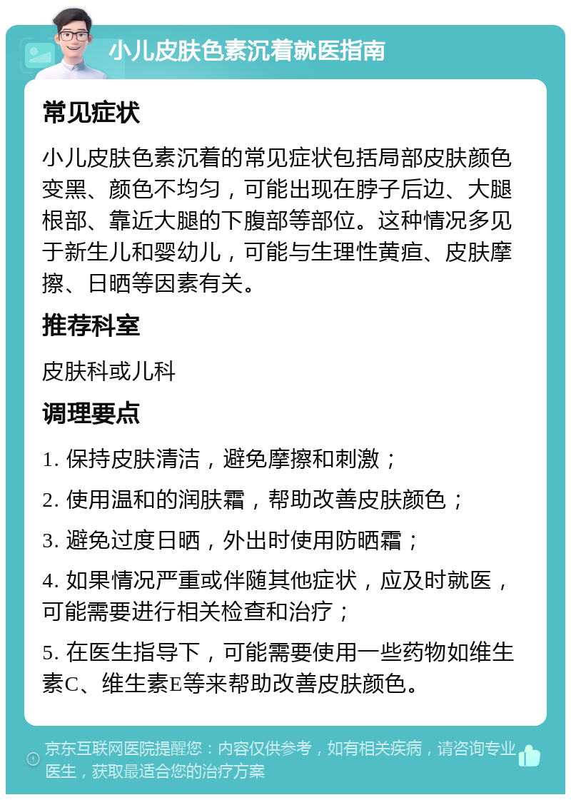 小儿皮肤色素沉着就医指南 常见症状 小儿皮肤色素沉着的常见症状包括局部皮肤颜色变黑、颜色不均匀，可能出现在脖子后边、大腿根部、靠近大腿的下腹部等部位。这种情况多见于新生儿和婴幼儿，可能与生理性黄疸、皮肤摩擦、日晒等因素有关。 推荐科室 皮肤科或儿科 调理要点 1. 保持皮肤清洁，避免摩擦和刺激； 2. 使用温和的润肤霜，帮助改善皮肤颜色； 3. 避免过度日晒，外出时使用防晒霜； 4. 如果情况严重或伴随其他症状，应及时就医，可能需要进行相关检查和治疗； 5. 在医生指导下，可能需要使用一些药物如维生素C、维生素E等来帮助改善皮肤颜色。