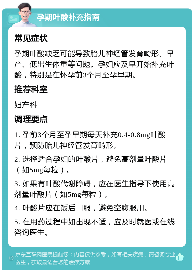 孕期叶酸补充指南 常见症状 孕期叶酸缺乏可能导致胎儿神经管发育畸形、早产、低出生体重等问题。孕妇应及早开始补充叶酸，特别是在怀孕前3个月至孕早期。 推荐科室 妇产科 调理要点 1. 孕前3个月至孕早期每天补充0.4-0.8mg叶酸片，预防胎儿神经管发育畸形。 2. 选择适合孕妇的叶酸片，避免高剂量叶酸片（如5mg每粒）。 3. 如果有叶酸代谢障碍，应在医生指导下使用高剂量叶酸片（如5mg每粒）。 4. 叶酸片应在饭后口服，避免空腹服用。 5. 在用药过程中如出现不适，应及时就医或在线咨询医生。