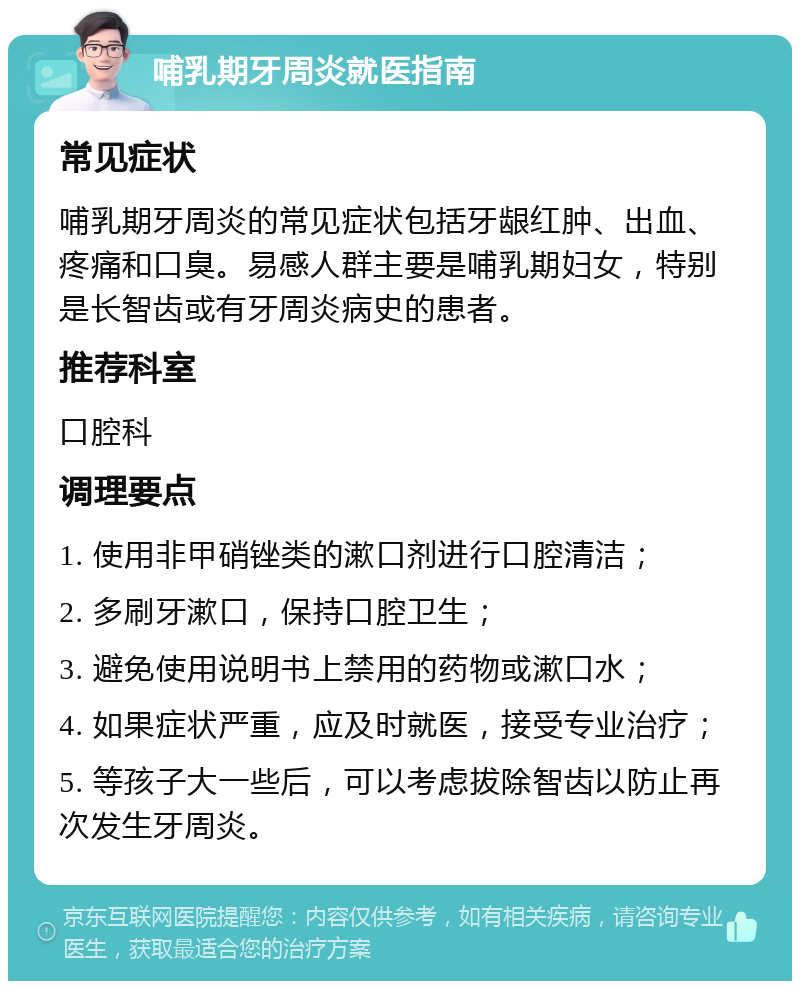 哺乳期牙周炎就医指南 常见症状 哺乳期牙周炎的常见症状包括牙龈红肿、出血、疼痛和口臭。易感人群主要是哺乳期妇女，特别是长智齿或有牙周炎病史的患者。 推荐科室 口腔科 调理要点 1. 使用非甲硝锉类的漱口剂进行口腔清洁； 2. 多刷牙漱口，保持口腔卫生； 3. 避免使用说明书上禁用的药物或漱口水； 4. 如果症状严重，应及时就医，接受专业治疗； 5. 等孩子大一些后，可以考虑拔除智齿以防止再次发生牙周炎。