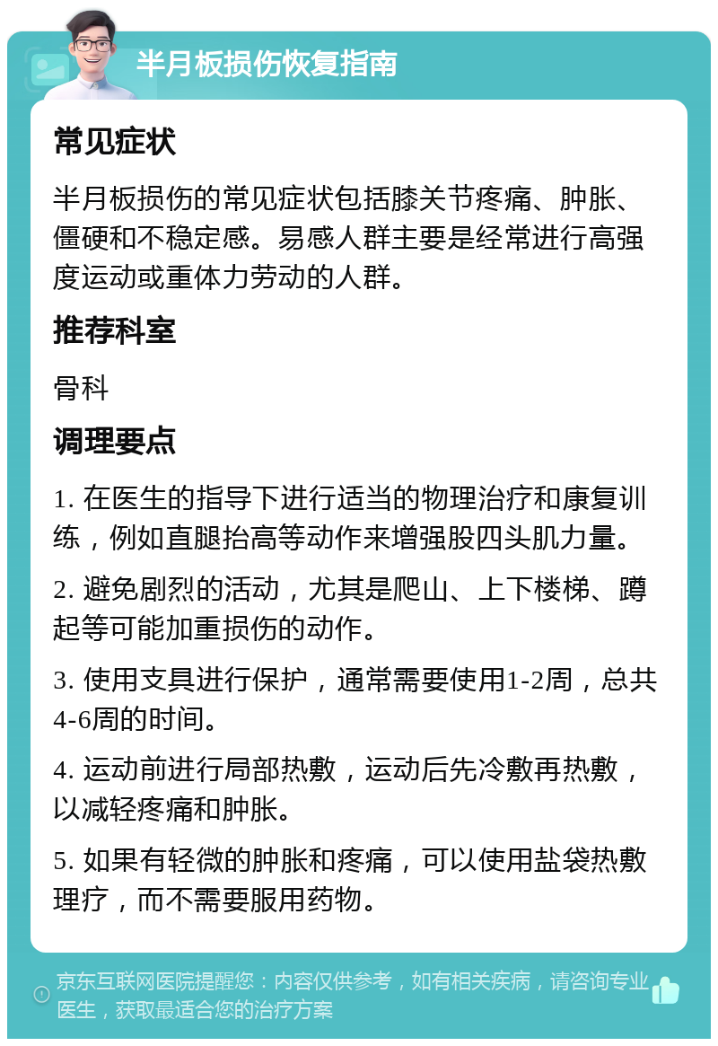 半月板损伤恢复指南 常见症状 半月板损伤的常见症状包括膝关节疼痛、肿胀、僵硬和不稳定感。易感人群主要是经常进行高强度运动或重体力劳动的人群。 推荐科室 骨科 调理要点 1. 在医生的指导下进行适当的物理治疗和康复训练，例如直腿抬高等动作来增强股四头肌力量。 2. 避免剧烈的活动，尤其是爬山、上下楼梯、蹲起等可能加重损伤的动作。 3. 使用支具进行保护，通常需要使用1-2周，总共4-6周的时间。 4. 运动前进行局部热敷，运动后先冷敷再热敷，以减轻疼痛和肿胀。 5. 如果有轻微的肿胀和疼痛，可以使用盐袋热敷理疗，而不需要服用药物。