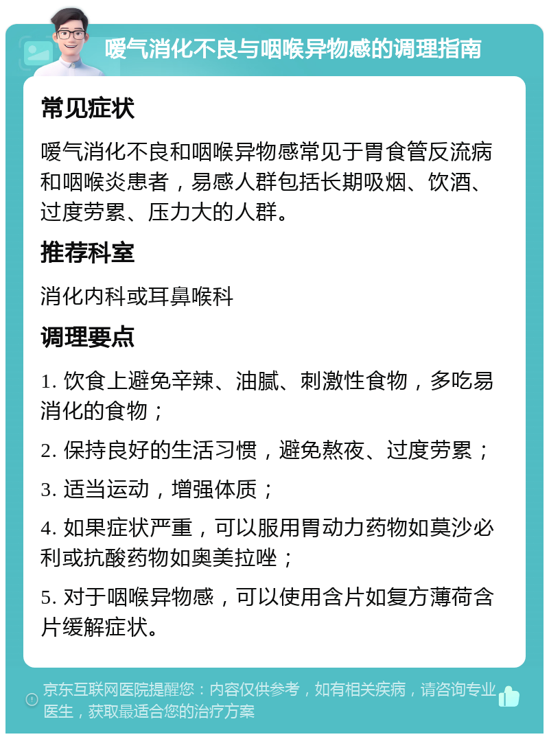 嗳气消化不良与咽喉异物感的调理指南 常见症状 嗳气消化不良和咽喉异物感常见于胃食管反流病和咽喉炎患者，易感人群包括长期吸烟、饮酒、过度劳累、压力大的人群。 推荐科室 消化内科或耳鼻喉科 调理要点 1. 饮食上避免辛辣、油腻、刺激性食物，多吃易消化的食物； 2. 保持良好的生活习惯，避免熬夜、过度劳累； 3. 适当运动，增强体质； 4. 如果症状严重，可以服用胃动力药物如莫沙必利或抗酸药物如奥美拉唑； 5. 对于咽喉异物感，可以使用含片如复方薄荷含片缓解症状。