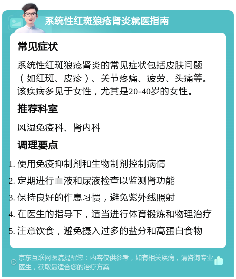 系统性红斑狼疮肾炎就医指南 常见症状 系统性红斑狼疮肾炎的常见症状包括皮肤问题（如红斑、皮疹）、关节疼痛、疲劳、头痛等。该疾病多见于女性，尤其是20-40岁的女性。 推荐科室 风湿免疫科、肾内科 调理要点 使用免疫抑制剂和生物制剂控制病情 定期进行血液和尿液检查以监测肾功能 保持良好的作息习惯，避免紫外线照射 在医生的指导下，适当进行体育锻炼和物理治疗 注意饮食，避免摄入过多的盐分和高蛋白食物