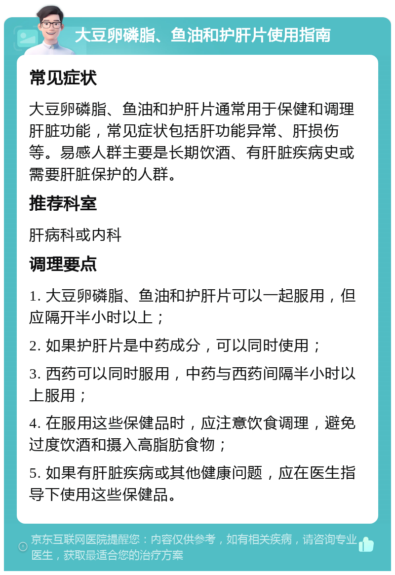 大豆卵磷脂、鱼油和护肝片使用指南 常见症状 大豆卵磷脂、鱼油和护肝片通常用于保健和调理肝脏功能，常见症状包括肝功能异常、肝损伤等。易感人群主要是长期饮酒、有肝脏疾病史或需要肝脏保护的人群。 推荐科室 肝病科或内科 调理要点 1. 大豆卵磷脂、鱼油和护肝片可以一起服用，但应隔开半小时以上； 2. 如果护肝片是中药成分，可以同时使用； 3. 西药可以同时服用，中药与西药间隔半小时以上服用； 4. 在服用这些保健品时，应注意饮食调理，避免过度饮酒和摄入高脂肪食物； 5. 如果有肝脏疾病或其他健康问题，应在医生指导下使用这些保健品。