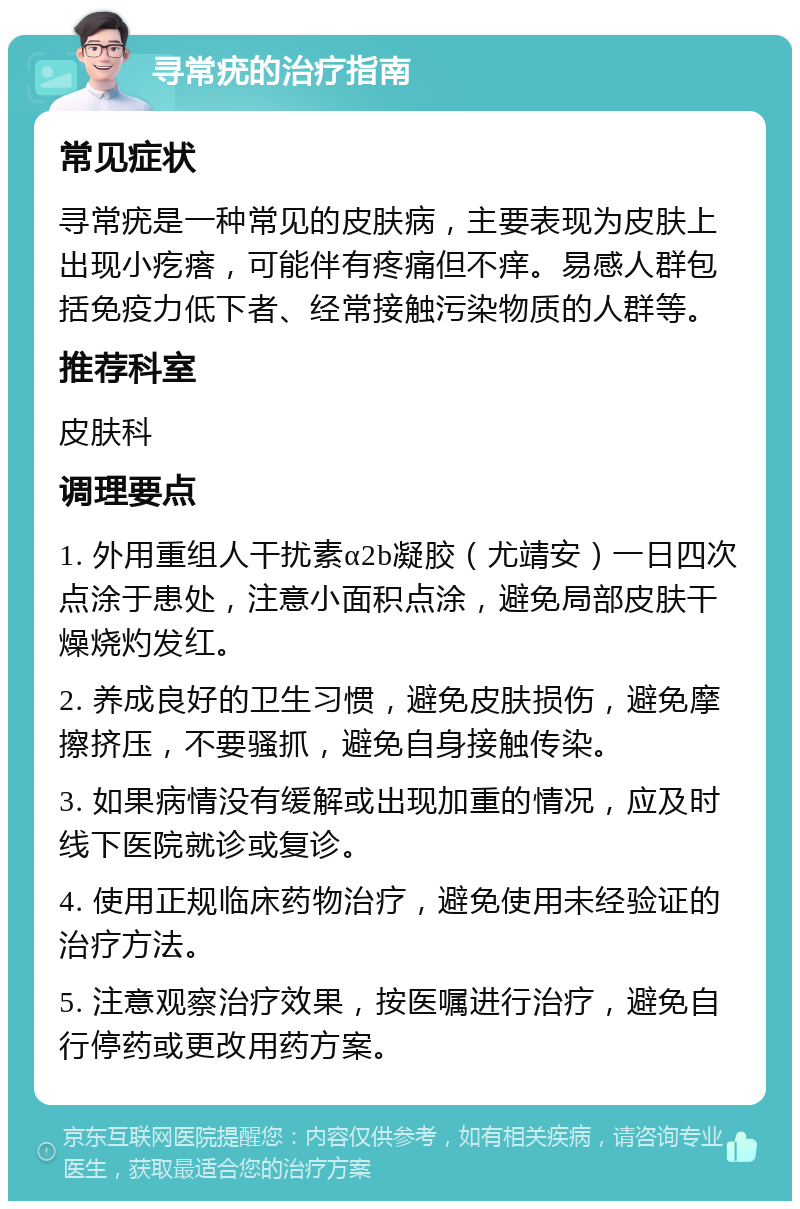 寻常疣的治疗指南 常见症状 寻常疣是一种常见的皮肤病，主要表现为皮肤上出现小疙瘩，可能伴有疼痛但不痒。易感人群包括免疫力低下者、经常接触污染物质的人群等。 推荐科室 皮肤科 调理要点 1. 外用重组人干扰素α2b凝胶（尤靖安）一日四次点涂于患处，注意小面积点涂，避免局部皮肤干燥烧灼发红。 2. 养成良好的卫生习惯，避免皮肤损伤，避免摩擦挤压，不要骚抓，避免自身接触传染。 3. 如果病情没有缓解或出现加重的情况，应及时线下医院就诊或复诊。 4. 使用正规临床药物治疗，避免使用未经验证的治疗方法。 5. 注意观察治疗效果，按医嘱进行治疗，避免自行停药或更改用药方案。