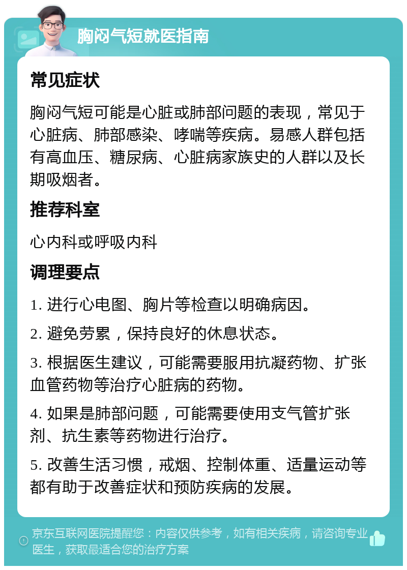 胸闷气短就医指南 常见症状 胸闷气短可能是心脏或肺部问题的表现，常见于心脏病、肺部感染、哮喘等疾病。易感人群包括有高血压、糖尿病、心脏病家族史的人群以及长期吸烟者。 推荐科室 心内科或呼吸内科 调理要点 1. 进行心电图、胸片等检查以明确病因。 2. 避免劳累，保持良好的休息状态。 3. 根据医生建议，可能需要服用抗凝药物、扩张血管药物等治疗心脏病的药物。 4. 如果是肺部问题，可能需要使用支气管扩张剂、抗生素等药物进行治疗。 5. 改善生活习惯，戒烟、控制体重、适量运动等都有助于改善症状和预防疾病的发展。