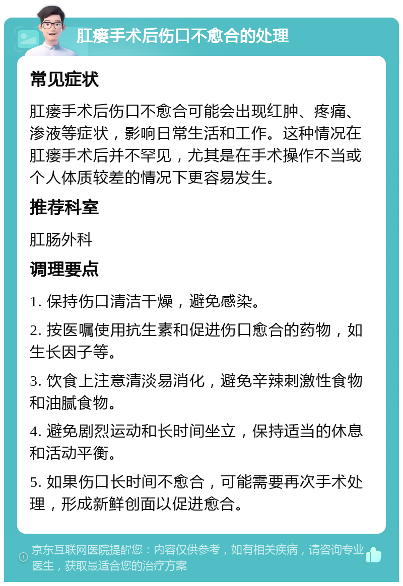 肛瘘手术后伤口不愈合的处理 常见症状 肛瘘手术后伤口不愈合可能会出现红肿、疼痛、渗液等症状，影响日常生活和工作。这种情况在肛瘘手术后并不罕见，尤其是在手术操作不当或个人体质较差的情况下更容易发生。 推荐科室 肛肠外科 调理要点 1. 保持伤口清洁干燥，避免感染。 2. 按医嘱使用抗生素和促进伤口愈合的药物，如生长因子等。 3. 饮食上注意清淡易消化，避免辛辣刺激性食物和油腻食物。 4. 避免剧烈运动和长时间坐立，保持适当的休息和活动平衡。 5. 如果伤口长时间不愈合，可能需要再次手术处理，形成新鲜创面以促进愈合。