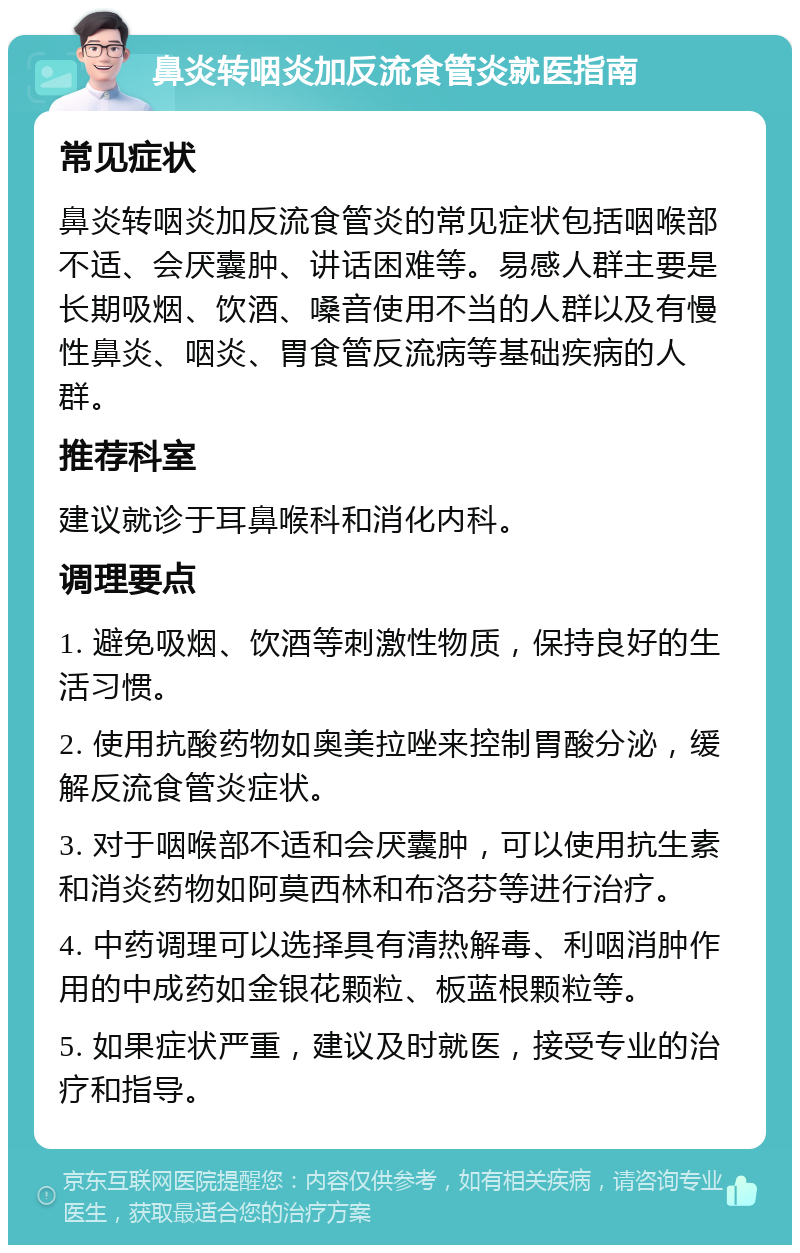 鼻炎转咽炎加反流食管炎就医指南 常见症状 鼻炎转咽炎加反流食管炎的常见症状包括咽喉部不适、会厌囊肿、讲话困难等。易感人群主要是长期吸烟、饮酒、嗓音使用不当的人群以及有慢性鼻炎、咽炎、胃食管反流病等基础疾病的人群。 推荐科室 建议就诊于耳鼻喉科和消化内科。 调理要点 1. 避免吸烟、饮酒等刺激性物质，保持良好的生活习惯。 2. 使用抗酸药物如奥美拉唑来控制胃酸分泌，缓解反流食管炎症状。 3. 对于咽喉部不适和会厌囊肿，可以使用抗生素和消炎药物如阿莫西林和布洛芬等进行治疗。 4. 中药调理可以选择具有清热解毒、利咽消肿作用的中成药如金银花颗粒、板蓝根颗粒等。 5. 如果症状严重，建议及时就医，接受专业的治疗和指导。