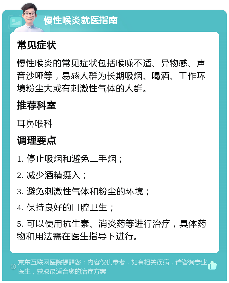 慢性喉炎就医指南 常见症状 慢性喉炎的常见症状包括喉咙不适、异物感、声音沙哑等，易感人群为长期吸烟、喝酒、工作环境粉尘大或有刺激性气体的人群。 推荐科室 耳鼻喉科 调理要点 1. 停止吸烟和避免二手烟； 2. 减少酒精摄入； 3. 避免刺激性气体和粉尘的环境； 4. 保持良好的口腔卫生； 5. 可以使用抗生素、消炎药等进行治疗，具体药物和用法需在医生指导下进行。