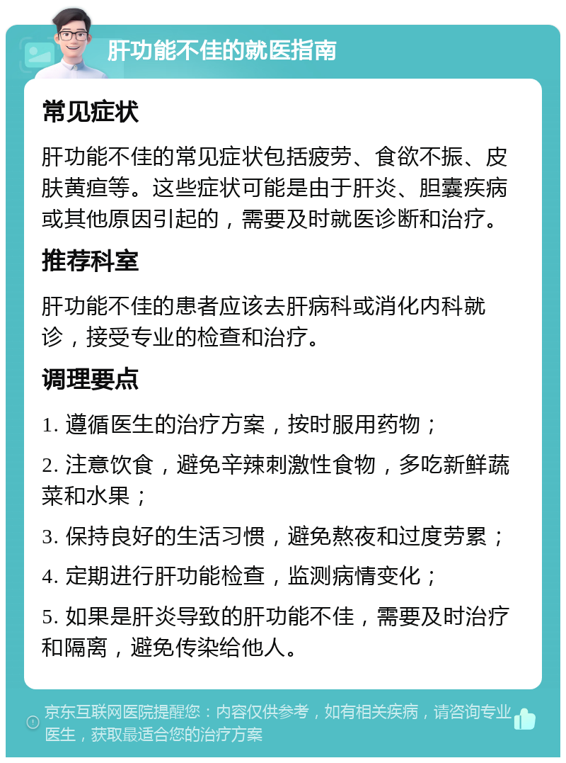 肝功能不佳的就医指南 常见症状 肝功能不佳的常见症状包括疲劳、食欲不振、皮肤黄疸等。这些症状可能是由于肝炎、胆囊疾病或其他原因引起的，需要及时就医诊断和治疗。 推荐科室 肝功能不佳的患者应该去肝病科或消化内科就诊，接受专业的检查和治疗。 调理要点 1. 遵循医生的治疗方案，按时服用药物； 2. 注意饮食，避免辛辣刺激性食物，多吃新鲜蔬菜和水果； 3. 保持良好的生活习惯，避免熬夜和过度劳累； 4. 定期进行肝功能检查，监测病情变化； 5. 如果是肝炎导致的肝功能不佳，需要及时治疗和隔离，避免传染给他人。