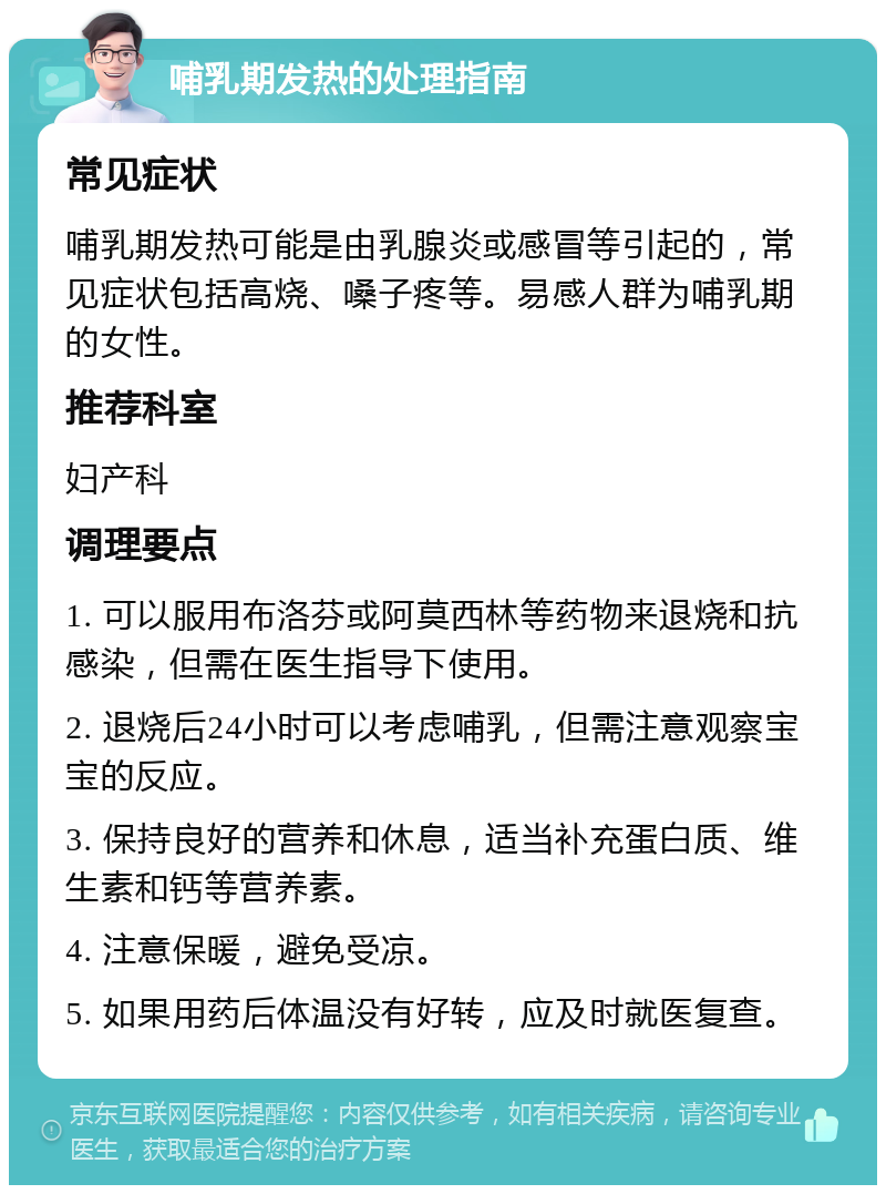 哺乳期发热的处理指南 常见症状 哺乳期发热可能是由乳腺炎或感冒等引起的，常见症状包括高烧、嗓子疼等。易感人群为哺乳期的女性。 推荐科室 妇产科 调理要点 1. 可以服用布洛芬或阿莫西林等药物来退烧和抗感染，但需在医生指导下使用。 2. 退烧后24小时可以考虑哺乳，但需注意观察宝宝的反应。 3. 保持良好的营养和休息，适当补充蛋白质、维生素和钙等营养素。 4. 注意保暖，避免受凉。 5. 如果用药后体温没有好转，应及时就医复查。