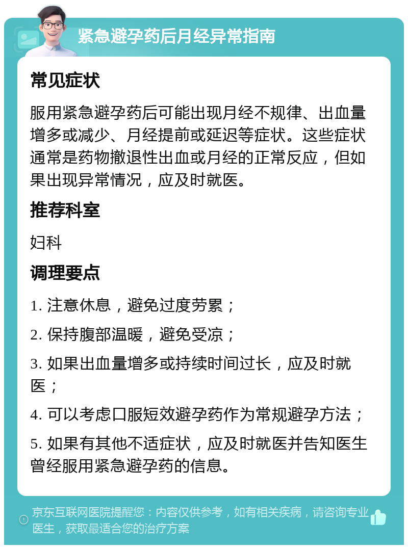 紧急避孕药后月经异常指南 常见症状 服用紧急避孕药后可能出现月经不规律、出血量增多或减少、月经提前或延迟等症状。这些症状通常是药物撤退性出血或月经的正常反应，但如果出现异常情况，应及时就医。 推荐科室 妇科 调理要点 1. 注意休息，避免过度劳累； 2. 保持腹部温暖，避免受凉； 3. 如果出血量增多或持续时间过长，应及时就医； 4. 可以考虑口服短效避孕药作为常规避孕方法； 5. 如果有其他不适症状，应及时就医并告知医生曾经服用紧急避孕药的信息。