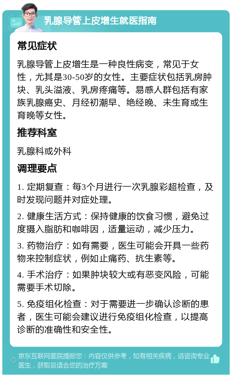 乳腺导管上皮增生就医指南 常见症状 乳腺导管上皮增生是一种良性病变，常见于女性，尤其是30-50岁的女性。主要症状包括乳房肿块、乳头溢液、乳房疼痛等。易感人群包括有家族乳腺癌史、月经初潮早、绝经晚、未生育或生育晚等女性。 推荐科室 乳腺科或外科 调理要点 1. 定期复查：每3个月进行一次乳腺彩超检查，及时发现问题并对症处理。 2. 健康生活方式：保持健康的饮食习惯，避免过度摄入脂肪和咖啡因，适量运动，减少压力。 3. 药物治疗：如有需要，医生可能会开具一些药物来控制症状，例如止痛药、抗生素等。 4. 手术治疗：如果肿块较大或有恶变风险，可能需要手术切除。 5. 免疫组化检查：对于需要进一步确认诊断的患者，医生可能会建议进行免疫组化检查，以提高诊断的准确性和安全性。