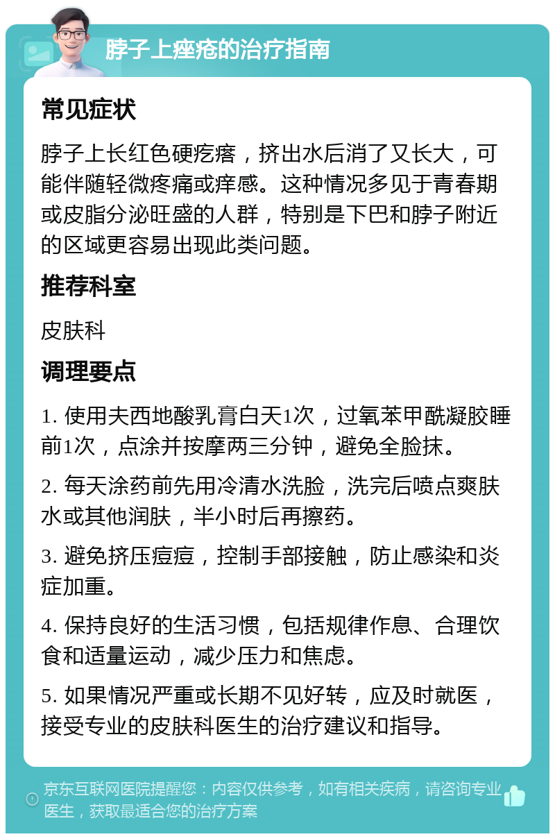 脖子上痤疮的治疗指南 常见症状 脖子上长红色硬疙瘩，挤出水后消了又长大，可能伴随轻微疼痛或痒感。这种情况多见于青春期或皮脂分泌旺盛的人群，特别是下巴和脖子附近的区域更容易出现此类问题。 推荐科室 皮肤科 调理要点 1. 使用夫西地酸乳膏白天1次，过氧苯甲酰凝胶睡前1次，点涂并按摩两三分钟，避免全脸抹。 2. 每天涂药前先用冷清水洗脸，洗完后喷点爽肤水或其他润肤，半小时后再擦药。 3. 避免挤压痘痘，控制手部接触，防止感染和炎症加重。 4. 保持良好的生活习惯，包括规律作息、合理饮食和适量运动，减少压力和焦虑。 5. 如果情况严重或长期不见好转，应及时就医，接受专业的皮肤科医生的治疗建议和指导。