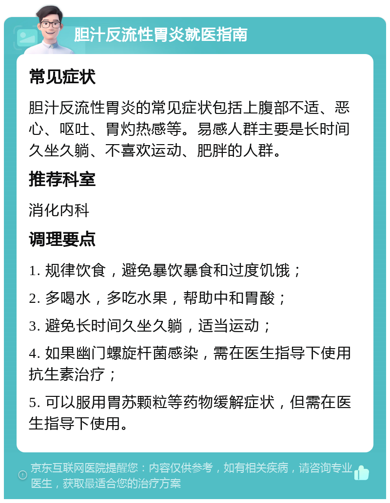 胆汁反流性胃炎就医指南 常见症状 胆汁反流性胃炎的常见症状包括上腹部不适、恶心、呕吐、胃灼热感等。易感人群主要是长时间久坐久躺、不喜欢运动、肥胖的人群。 推荐科室 消化内科 调理要点 1. 规律饮食，避免暴饮暴食和过度饥饿； 2. 多喝水，多吃水果，帮助中和胃酸； 3. 避免长时间久坐久躺，适当运动； 4. 如果幽门螺旋杆菌感染，需在医生指导下使用抗生素治疗； 5. 可以服用胃苏颗粒等药物缓解症状，但需在医生指导下使用。