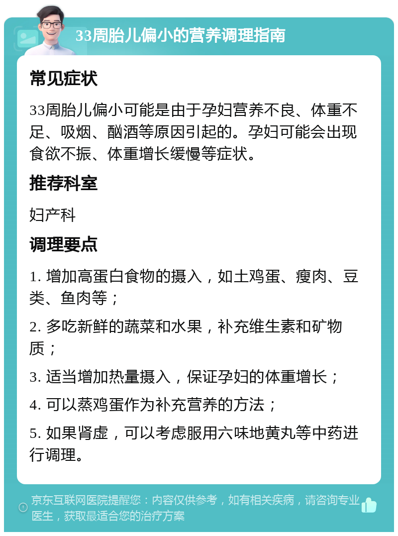 33周胎儿偏小的营养调理指南 常见症状 33周胎儿偏小可能是由于孕妇营养不良、体重不足、吸烟、酗酒等原因引起的。孕妇可能会出现食欲不振、体重增长缓慢等症状。 推荐科室 妇产科 调理要点 1. 增加高蛋白食物的摄入，如土鸡蛋、瘦肉、豆类、鱼肉等； 2. 多吃新鲜的蔬菜和水果，补充维生素和矿物质； 3. 适当增加热量摄入，保证孕妇的体重增长； 4. 可以蒸鸡蛋作为补充营养的方法； 5. 如果肾虚，可以考虑服用六味地黄丸等中药进行调理。