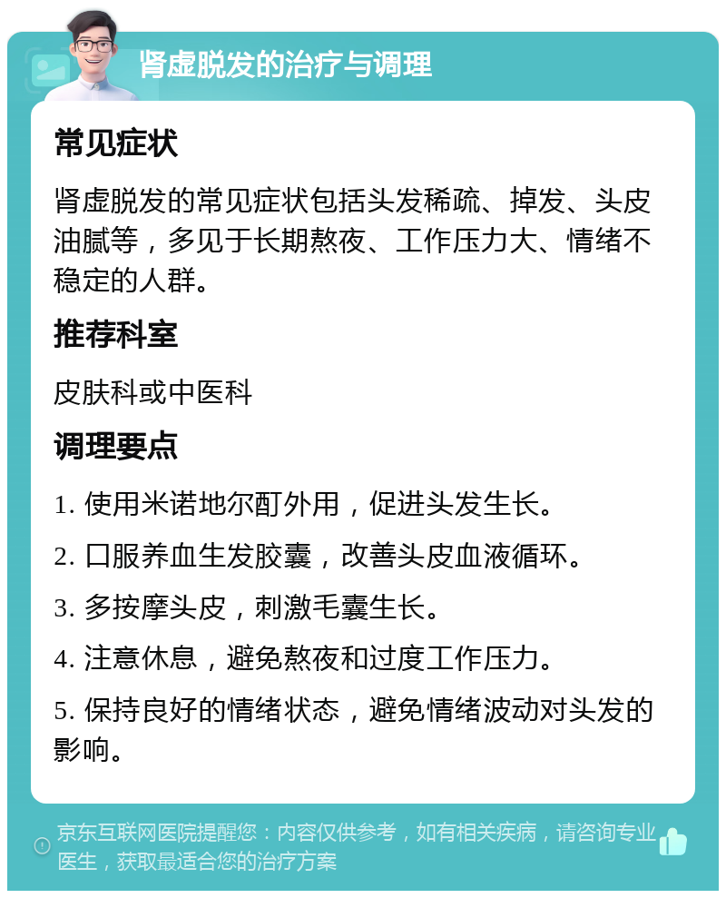 肾虚脱发的治疗与调理 常见症状 肾虚脱发的常见症状包括头发稀疏、掉发、头皮油腻等，多见于长期熬夜、工作压力大、情绪不稳定的人群。 推荐科室 皮肤科或中医科 调理要点 1. 使用米诺地尔酊外用，促进头发生长。 2. 口服养血生发胶囊，改善头皮血液循环。 3. 多按摩头皮，刺激毛囊生长。 4. 注意休息，避免熬夜和过度工作压力。 5. 保持良好的情绪状态，避免情绪波动对头发的影响。