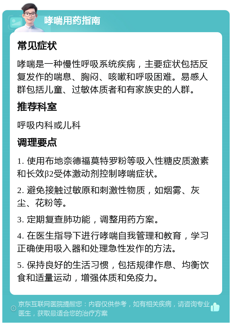 哮喘用药指南 常见症状 哮喘是一种慢性呼吸系统疾病，主要症状包括反复发作的喘息、胸闷、咳嗽和呼吸困难。易感人群包括儿童、过敏体质者和有家族史的人群。 推荐科室 呼吸内科或儿科 调理要点 1. 使用布地奈德福莫特罗粉等吸入性糖皮质激素和长效β2受体激动剂控制哮喘症状。 2. 避免接触过敏原和刺激性物质，如烟雾、灰尘、花粉等。 3. 定期复查肺功能，调整用药方案。 4. 在医生指导下进行哮喘自我管理和教育，学习正确使用吸入器和处理急性发作的方法。 5. 保持良好的生活习惯，包括规律作息、均衡饮食和适量运动，增强体质和免疫力。