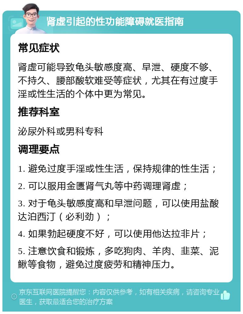 肾虚引起的性功能障碍就医指南 常见症状 肾虚可能导致龟头敏感度高、早泄、硬度不够、不持久、腰部酸软难受等症状，尤其在有过度手淫或性生活的个体中更为常见。 推荐科室 泌尿外科或男科专科 调理要点 1. 避免过度手淫或性生活，保持规律的性生活； 2. 可以服用金匮肾气丸等中药调理肾虚； 3. 对于龟头敏感度高和早泄问题，可以使用盐酸达泊西汀（必利劲）； 4. 如果勃起硬度不好，可以使用他达拉非片； 5. 注意饮食和锻炼，多吃狗肉、羊肉、韭菜、泥鳅等食物，避免过度疲劳和精神压力。