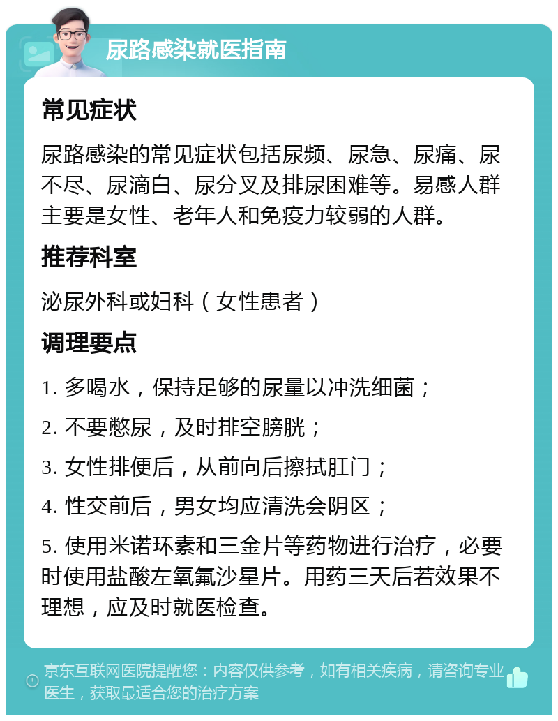 尿路感染就医指南 常见症状 尿路感染的常见症状包括尿频、尿急、尿痛、尿不尽、尿滴白、尿分叉及排尿困难等。易感人群主要是女性、老年人和免疫力较弱的人群。 推荐科室 泌尿外科或妇科（女性患者） 调理要点 1. 多喝水，保持足够的尿量以冲洗细菌； 2. 不要憋尿，及时排空膀胱； 3. 女性排便后，从前向后擦拭肛门； 4. 性交前后，男女均应清洗会阴区； 5. 使用米诺环素和三金片等药物进行治疗，必要时使用盐酸左氧氟沙星片。用药三天后若效果不理想，应及时就医检查。