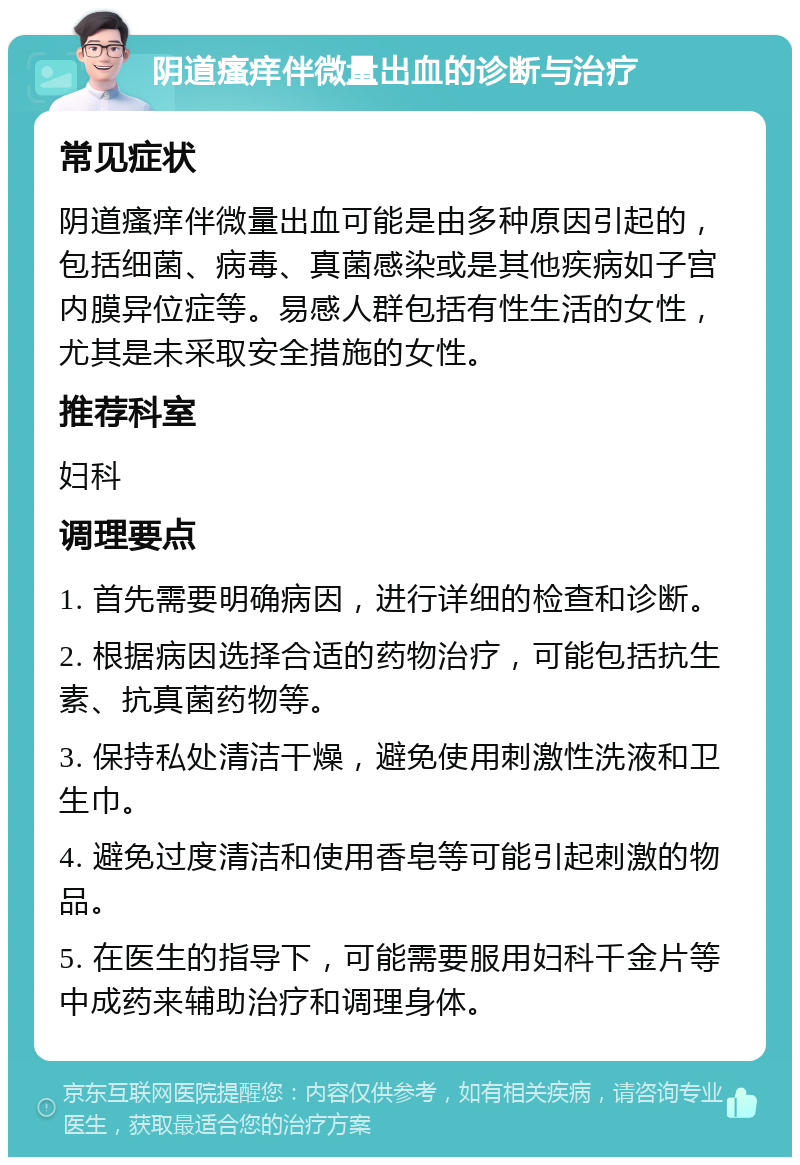 阴道瘙痒伴微量出血的诊断与治疗 常见症状 阴道瘙痒伴微量出血可能是由多种原因引起的，包括细菌、病毒、真菌感染或是其他疾病如子宫内膜异位症等。易感人群包括有性生活的女性，尤其是未采取安全措施的女性。 推荐科室 妇科 调理要点 1. 首先需要明确病因，进行详细的检查和诊断。 2. 根据病因选择合适的药物治疗，可能包括抗生素、抗真菌药物等。 3. 保持私处清洁干燥，避免使用刺激性洗液和卫生巾。 4. 避免过度清洁和使用香皂等可能引起刺激的物品。 5. 在医生的指导下，可能需要服用妇科千金片等中成药来辅助治疗和调理身体。