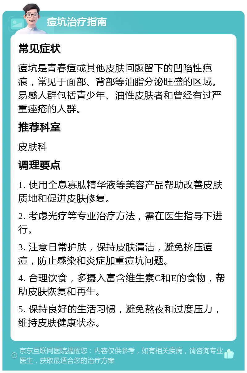 痘坑治疗指南 常见症状 痘坑是青春痘或其他皮肤问题留下的凹陷性疤痕，常见于面部、背部等油脂分泌旺盛的区域。易感人群包括青少年、油性皮肤者和曾经有过严重痤疮的人群。 推荐科室 皮肤科 调理要点 1. 使用全息寡肽精华液等美容产品帮助改善皮肤质地和促进皮肤修复。 2. 考虑光疗等专业治疗方法，需在医生指导下进行。 3. 注意日常护肤，保持皮肤清洁，避免挤压痘痘，防止感染和炎症加重痘坑问题。 4. 合理饮食，多摄入富含维生素C和E的食物，帮助皮肤恢复和再生。 5. 保持良好的生活习惯，避免熬夜和过度压力，维持皮肤健康状态。