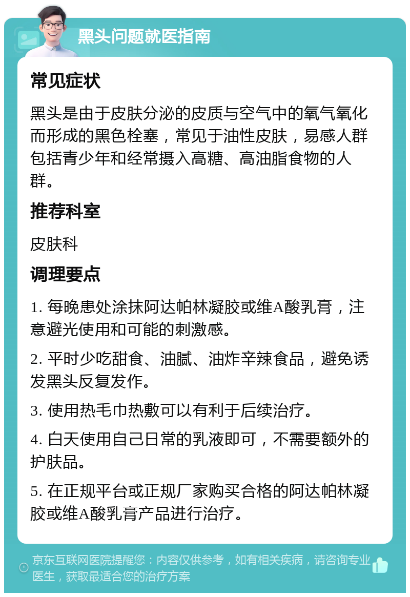 黑头问题就医指南 常见症状 黑头是由于皮肤分泌的皮质与空气中的氧气氧化而形成的黑色栓塞，常见于油性皮肤，易感人群包括青少年和经常摄入高糖、高油脂食物的人群。 推荐科室 皮肤科 调理要点 1. 每晚患处涂抹阿达帕林凝胶或维A酸乳膏，注意避光使用和可能的刺激感。 2. 平时少吃甜食、油腻、油炸辛辣食品，避免诱发黑头反复发作。 3. 使用热毛巾热敷可以有利于后续治疗。 4. 白天使用自己日常的乳液即可，不需要额外的护肤品。 5. 在正规平台或正规厂家购买合格的阿达帕林凝胶或维A酸乳膏产品进行治疗。