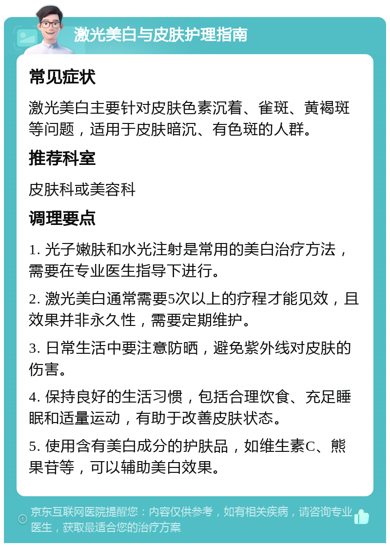 激光美白与皮肤护理指南 常见症状 激光美白主要针对皮肤色素沉着、雀斑、黄褐斑等问题，适用于皮肤暗沉、有色斑的人群。 推荐科室 皮肤科或美容科 调理要点 1. 光子嫩肤和水光注射是常用的美白治疗方法，需要在专业医生指导下进行。 2. 激光美白通常需要5次以上的疗程才能见效，且效果并非永久性，需要定期维护。 3. 日常生活中要注意防晒，避免紫外线对皮肤的伤害。 4. 保持良好的生活习惯，包括合理饮食、充足睡眠和适量运动，有助于改善皮肤状态。 5. 使用含有美白成分的护肤品，如维生素C、熊果苷等，可以辅助美白效果。