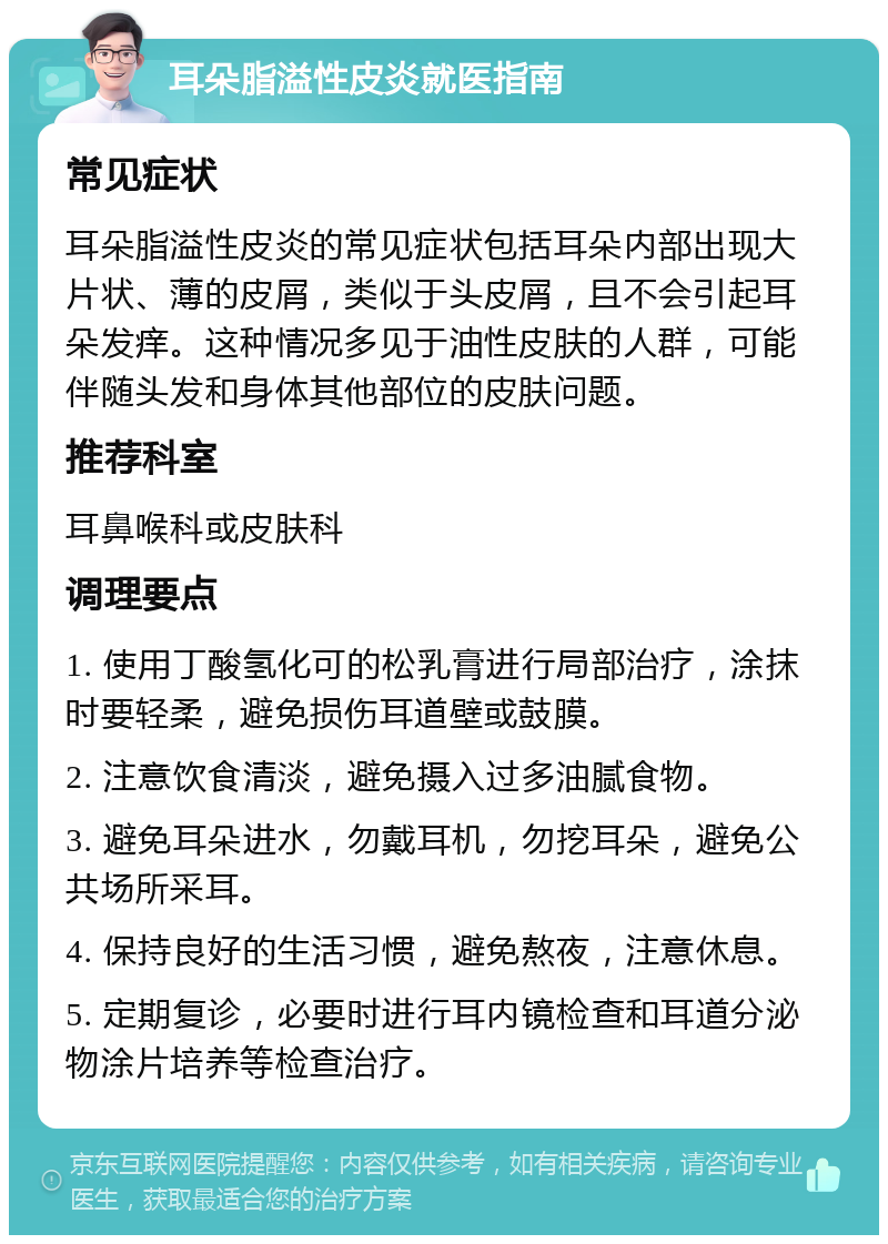 耳朵脂溢性皮炎就医指南 常见症状 耳朵脂溢性皮炎的常见症状包括耳朵内部出现大片状、薄的皮屑，类似于头皮屑，且不会引起耳朵发痒。这种情况多见于油性皮肤的人群，可能伴随头发和身体其他部位的皮肤问题。 推荐科室 耳鼻喉科或皮肤科 调理要点 1. 使用丁酸氢化可的松乳膏进行局部治疗，涂抹时要轻柔，避免损伤耳道壁或鼓膜。 2. 注意饮食清淡，避免摄入过多油腻食物。 3. 避免耳朵进水，勿戴耳机，勿挖耳朵，避免公共场所采耳。 4. 保持良好的生活习惯，避免熬夜，注意休息。 5. 定期复诊，必要时进行耳内镜检查和耳道分泌物涂片培养等检查治疗。