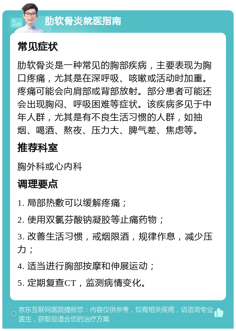 肋软骨炎就医指南 常见症状 肋软骨炎是一种常见的胸部疾病，主要表现为胸口疼痛，尤其是在深呼吸、咳嗽或活动时加重。疼痛可能会向肩部或背部放射。部分患者可能还会出现胸闷、呼吸困难等症状。该疾病多见于中年人群，尤其是有不良生活习惯的人群，如抽烟、喝酒、熬夜、压力大、脾气差、焦虑等。 推荐科室 胸外科或心内科 调理要点 1. 局部热敷可以缓解疼痛； 2. 使用双氯芬酸钠凝胶等止痛药物； 3. 改善生活习惯，戒烟限酒，规律作息，减少压力； 4. 适当进行胸部按摩和伸展运动； 5. 定期复查CT，监测病情变化。