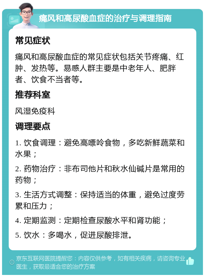 痛风和高尿酸血症的治疗与调理指南 常见症状 痛风和高尿酸血症的常见症状包括关节疼痛、红肿、发热等。易感人群主要是中老年人、肥胖者、饮食不当者等。 推荐科室 风湿免疫科 调理要点 1. 饮食调理：避免高嘌呤食物，多吃新鲜蔬菜和水果； 2. 药物治疗：非布司他片和秋水仙碱片是常用的药物； 3. 生活方式调整：保持适当的体重，避免过度劳累和压力； 4. 定期监测：定期检查尿酸水平和肾功能； 5. 饮水：多喝水，促进尿酸排泄。